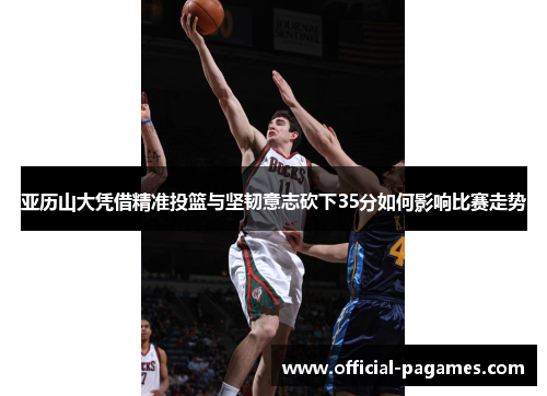 亚历山大凭借精准投篮与坚韧意志砍下35分如何影响比赛走势