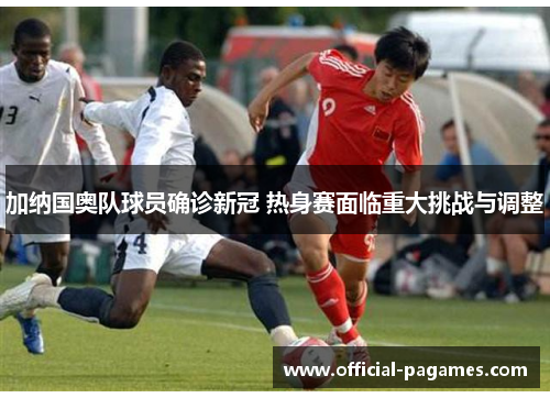 加纳国奥队球员确诊新冠 热身赛面临重大挑战与调整