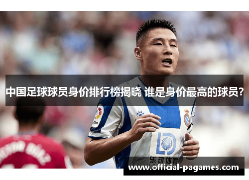 中国足球球员身价排行榜揭晓 谁是身价最高的球员？