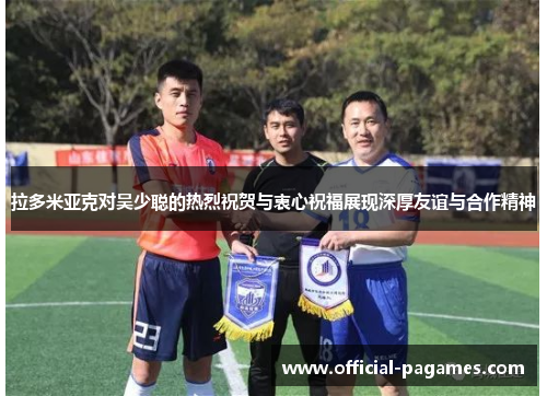 拉多米亚克对吴少聪的热烈祝贺与衷心祝福展现深厚友谊与合作精神