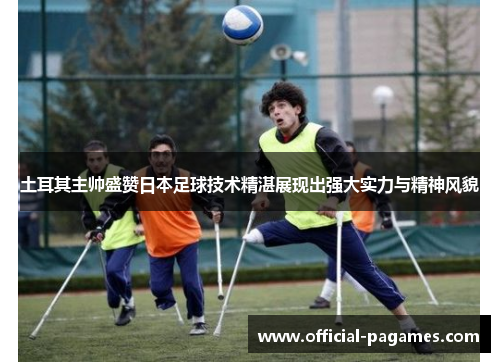 土耳其主帅盛赞日本足球技术精湛展现出强大实力与精神风貌