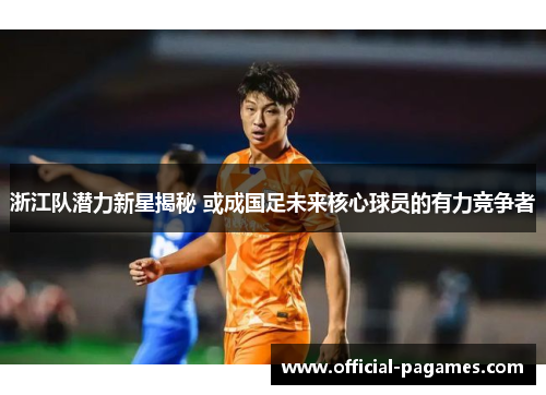 浙江队潜力新星揭秘 或成国足未来核心球员的有力竞争者