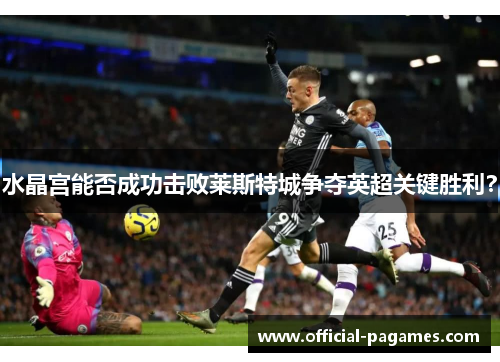 水晶宫能否成功击败莱斯特城争夺英超关键胜利？