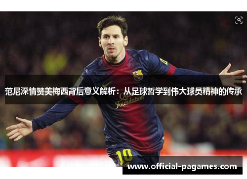 范尼深情赞美梅西背后意义解析：从足球哲学到伟大球员精神的传承