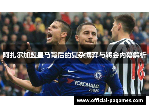 阿扎尔加盟皇马背后的复杂博弈与转会内幕解析