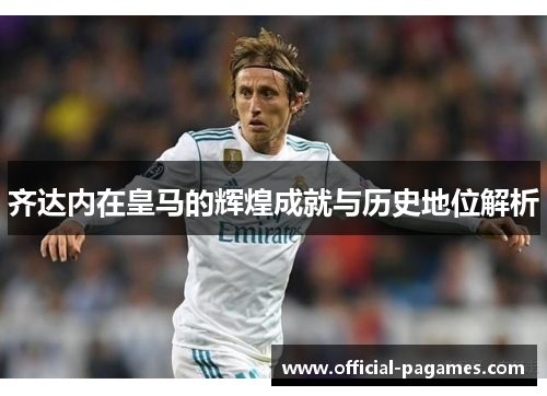 齐达内在皇马的辉煌成就与历史地位解析 齐达内在皇马的辉煌成就与历史地位解析