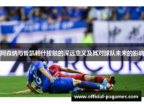 阿森纳与哲凯赖什接触的深远意义及其对球队未来的影响