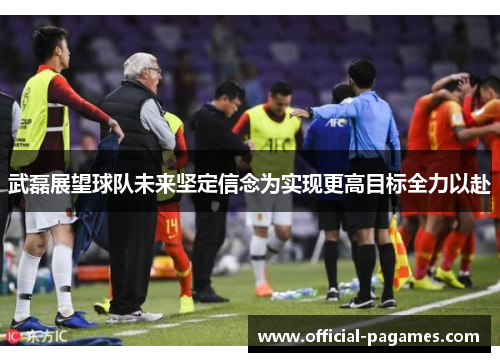 武磊展望球队未来坚定信念为实现更高目标全力以赴