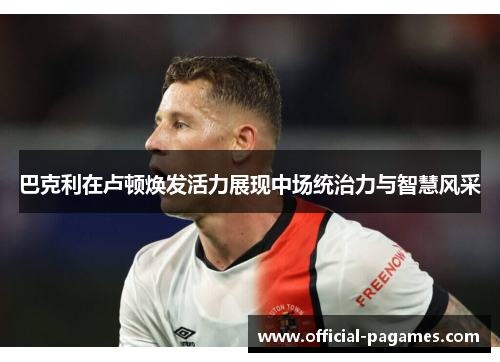 巴克利在卢顿焕发活力展现中场统治力与智慧风采